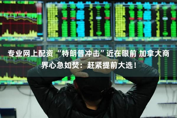 专业网上配资 “特朗普冲击”近在眼前 加拿大商界心急如焚：赶紧提前大选！