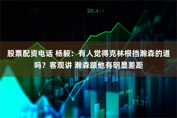 股票配资电话 杨毅：有人觉得克林根挡瀚森的道吗？客观讲 瀚森跟他有明显差距
