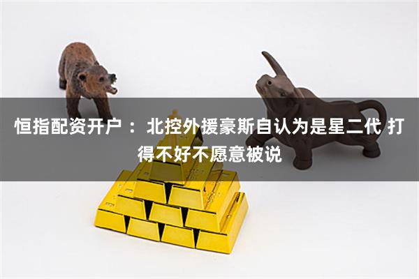 恒指配资开户 ：北控外援豪斯自认为是星二代 打得不好不愿意被说