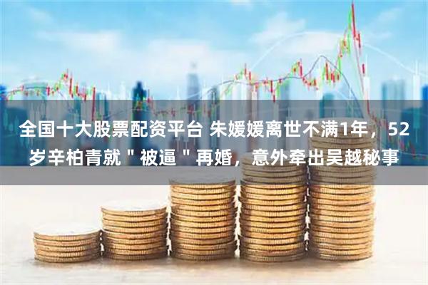 全国十大股票配资平台 朱媛媛离世不满1年，52岁辛柏青就＂被逼＂再婚，意外牵出吴越秘事