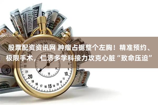 股票配资资讯网 肿瘤占据整个左胸！精准预约、极限手术，仁济多学科接力攻克心脏“致命压迫”